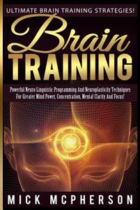 Brain Training - Mick McPherson: Powerful Neuro Linguistic Programming And Neuroplasticity Techniques For Greater Mind Power, Concentration, Mental Cl